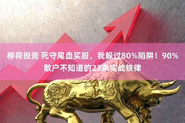 柳荷投资 死守尾盘买股,我躲过80%陷阱!90%散户不知道的23条实战铁律