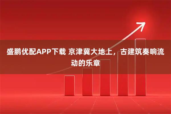 盛鹏优配APP下载 京津冀大地上，古建筑奏响流动的乐章