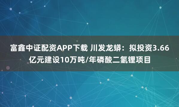富鑫中证配资APP下载 川发龙蟒:拟投资3.66亿元建设10万吨/年磷酸二氢锂项目