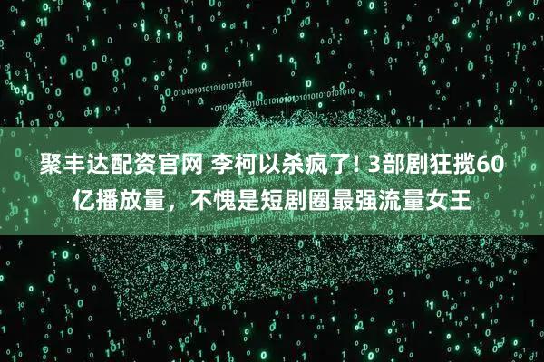 聚丰达配资官网 李柯以杀疯了! 3部剧狂揽60亿播放量,不愧是短剧圈最强流量女王