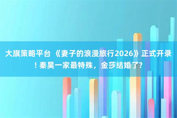 大旗策略平台 《妻子的浪漫旅行2026》正式开录! 秦昊一家最特殊,金莎结婚了?