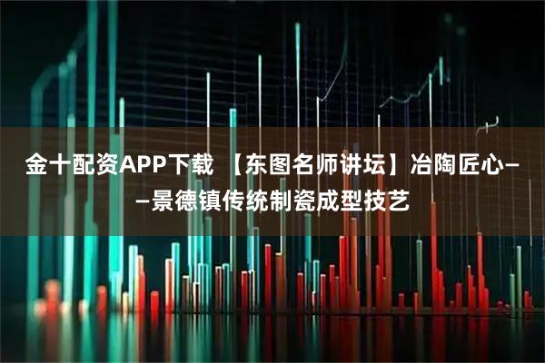 金十配资APP下载 【东图名师讲坛】冶陶匠心——景德镇传统制瓷成型技艺