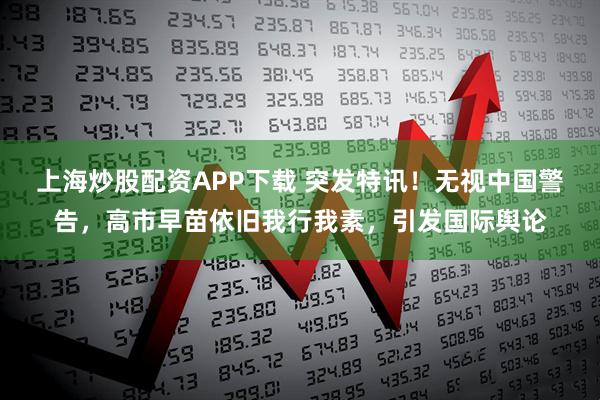 上海炒股配资APP下载 突发特讯!无视中国警告,高市早苗依旧我行我素,引发国际舆论