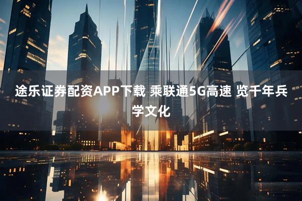 途乐证券配资APP下载 乘联通5G高速 览千年兵学文化
