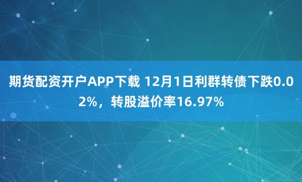 期货配资开户APP下载 12月1日利群转债下跌0.02%，转股溢价率16.97%