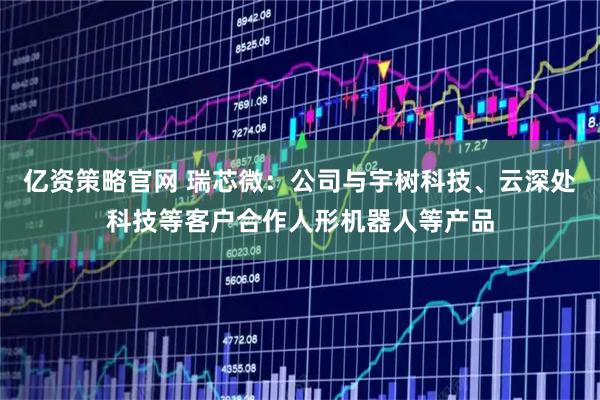亿资策略官网 瑞芯微：公司与宇树科技、云深处科技等客户合作人形机器人等产品