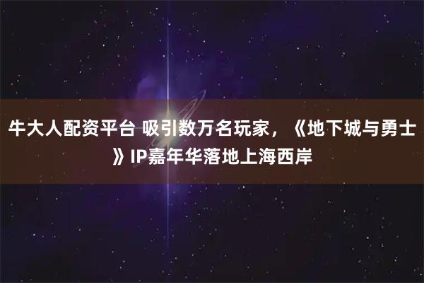 牛大人配资平台 吸引数万名玩家,《地下城与勇士》IP嘉年华落地上海西岸