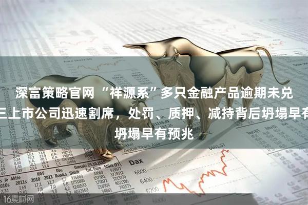 深富策略官网 “祥源系”多只金融产品逾期未兑付，三上市公司迅速割席，处罚、质押、减持背后坍塌早有预兆