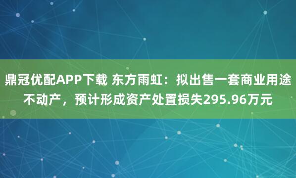 鼎冠优配APP下载 东方雨虹：拟出售一套商业用途不动产，预计形成资产处置损失295.96万元