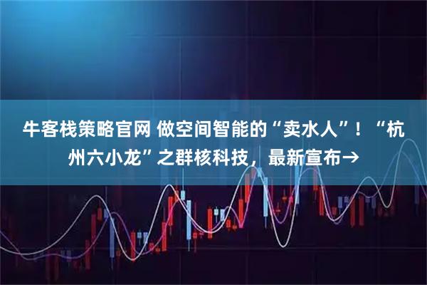 牛客栈策略官网 做空间智能的“卖水人”!“杭州六小龙”之群核科技,最新宣布→