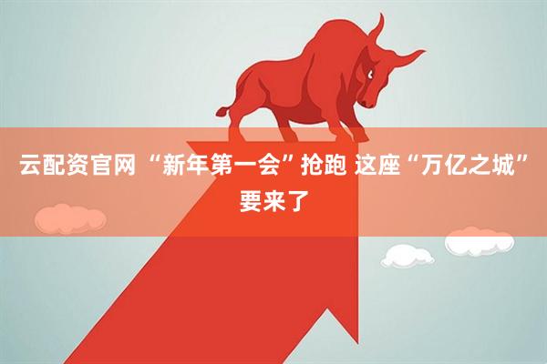 云配资官网 “新年第一会”抢跑 这座“万亿之城”要来了