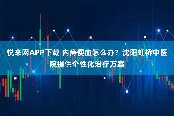 悦来网APP下载 内痔便血怎么办？沈阳虹桥中医院提供个性化治疗方案