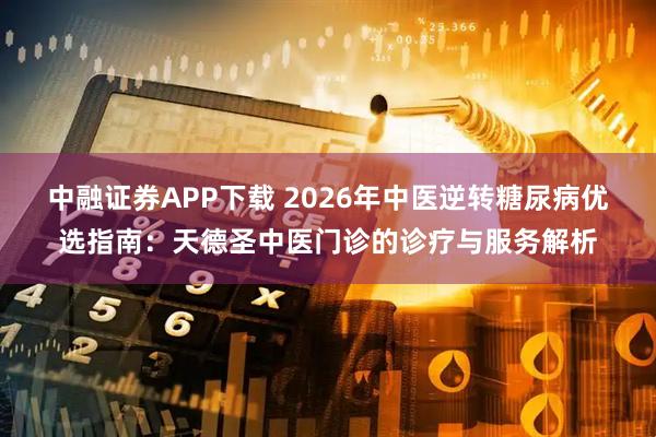 中融证券APP下载 2026年中医逆转糖尿病优选指南：天德圣中医门诊的诊疗与服务解析