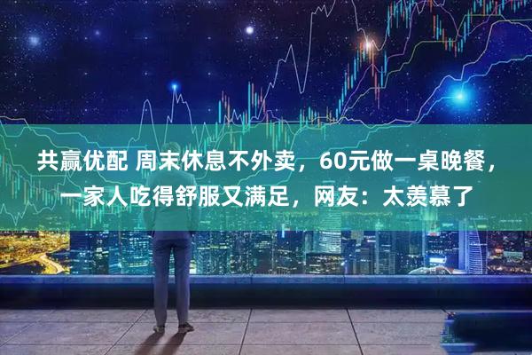 共赢优配 周末休息不外卖，60元做一桌晚餐，一家人吃得舒服又满足，网友：太羡慕了