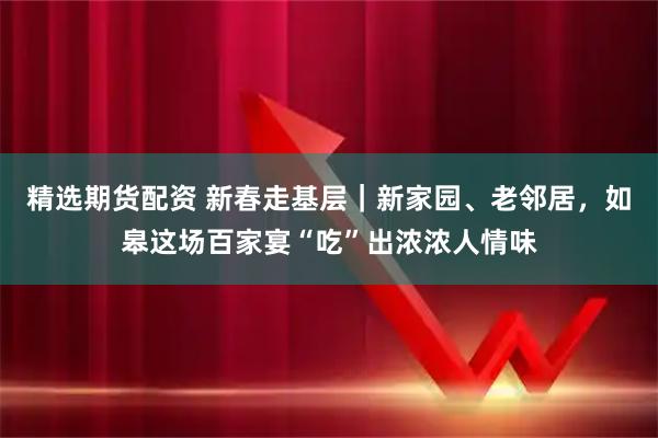 精选期货配资 新春走基层｜新家园、老邻居，如皋这场百家宴“吃”出浓浓人情味