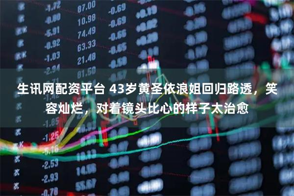 生讯网配资平台 43岁黄圣依浪姐回归路透，笑容灿烂，对着镜头比心的样子太治愈