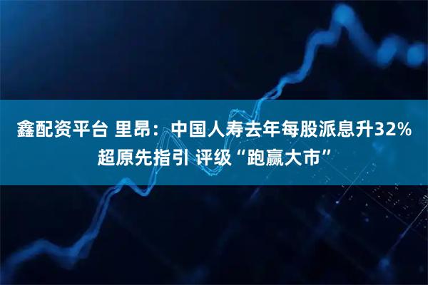 鑫配资平台 里昂：中国人寿去年每股派息升32%超原先指引 评级“跑赢大市”