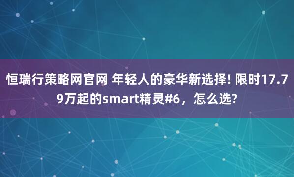 恒瑞行策略网官网 年轻人的豪华新选择! 限时17.79万起的smart精灵#6,怎么选?