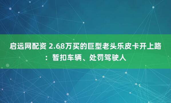 启远网配资 2.68万买的巨型老头乐皮卡开上路:暂扣车辆、处罚驾驶人