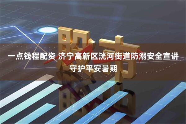 一点钱程配资 济宁高新区洸河街道防溺安全宣讲守护平安暑期
