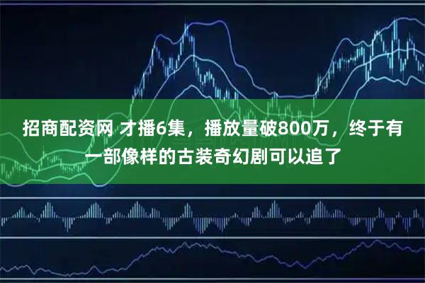 招商配资网 才播6集，播放量破800万，终于有一部像样的古装奇幻剧可以追了