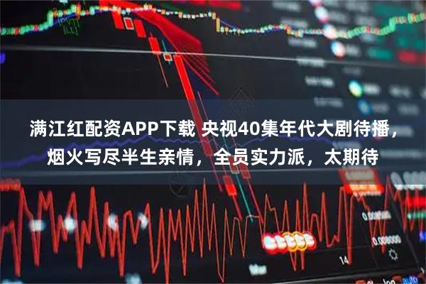 满江红配资APP下载 央视40集年代大剧待播，烟火写尽半生亲情，全员实力派，太期待
