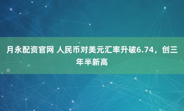 月永配资官网 人民币对美元汇率升破6.74，创三年半新高