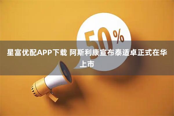 星富优配APP下载 阿斯利康宣布泰适卓正式在华上市