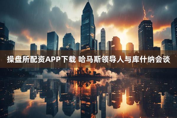 操盘所配资APP下载 哈马斯领导人与库什纳会谈