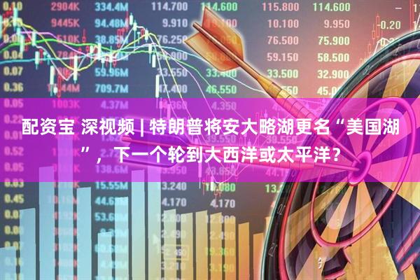 配资宝 深视频 | 特朗普将安大略湖更名“美国湖”，下一个轮到大西洋或太平洋？